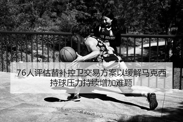 76人评估替补控卫交易方案以缓解马克西持球压力持续增加难题