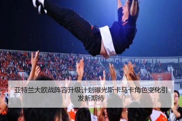 亚特兰大欧战阵容升级计划曝光斯卡马卡角色变化引发新期待